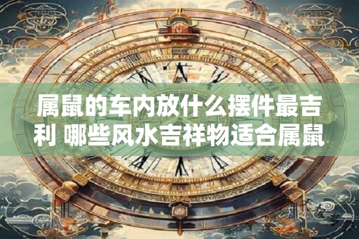 属鼠的车内放什么摆件最吉利 哪些风水吉祥物适合属鼠人