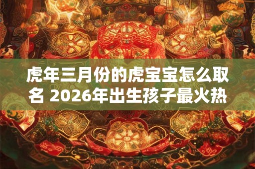虎年三月份的虎宝宝怎么取名 2026年出生孩子最火热门名字