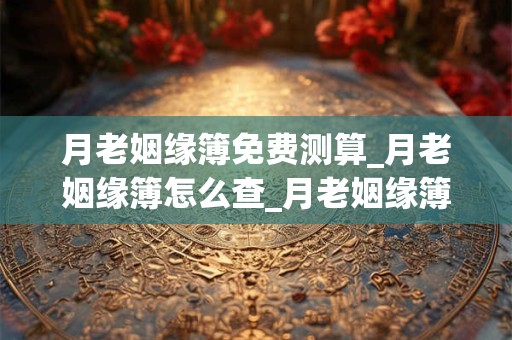 月老姻缘簿免费测算_月老姻缘簿怎么查_月老姻缘簿看你的感情运势