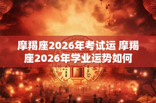 摩羯座2026年考试运 摩羯座2026年学业运势如何