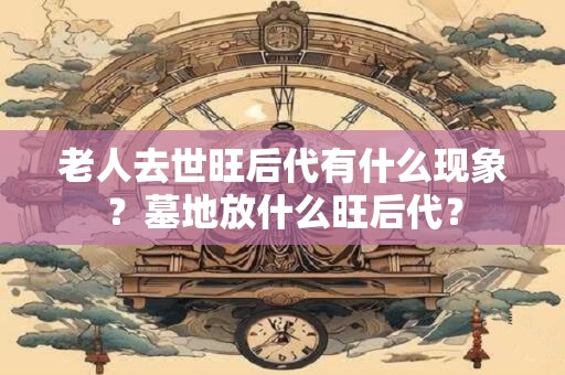 老人去世旺后代有什么现象？墓地放什么旺后代？