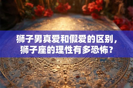 狮子男真爱和假爱的区别，狮子座的理性有多恐怖？