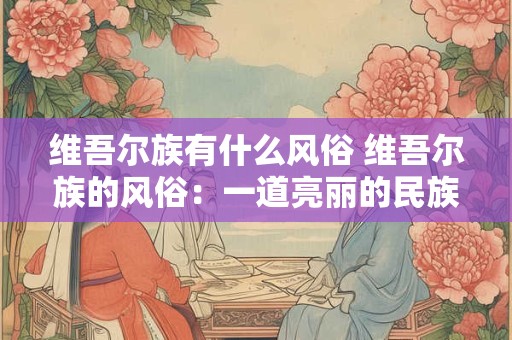 维吾尔族有什么风俗 维吾尔族的风俗：一道亮丽的民族风景线