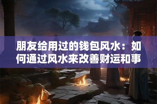 朋友给用过的钱包风水:如何通过风水来改善财运和事业运势 朋友给用过的钱包风水:如何通过风水来改善财运和事业运势