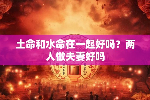 土命和水命在一起好吗？两人做夫妻好吗