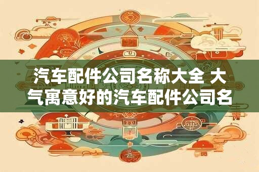 汽车配件公司名称大全 大气寓意好的汽车配件公司名