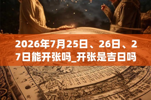 2026年7月25日、26日、27日能开张吗_开张是吉日吗
