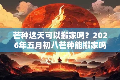 芒种这天可以搬家吗？2026年五月初八芒种能搬家吗？