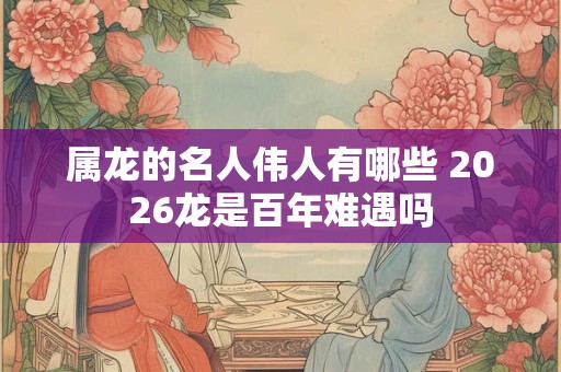 属龙的名人伟人有哪些 2026龙是百年难遇吗