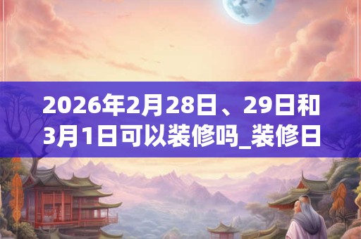 2026年2月28日、29日和3月1日可以装修吗_装修日子好吗