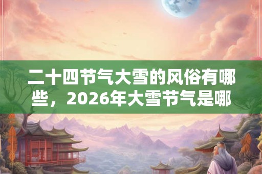 二十四节气大雪的风俗有哪些，2026年大雪节气是哪天？