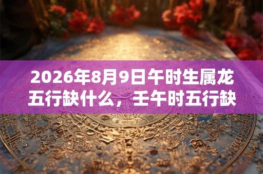 2026年8月9日午时生属龙五行缺什么，壬午时五行缺什么