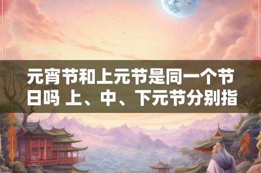 元宵节和上元节是同一个节日吗 上、中、下元节分别指什么节