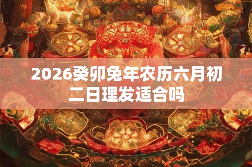 2026癸卯兔年农历六月初二日理发适合吗