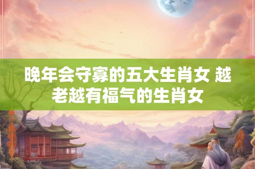 晚年会守寡的五大生肖女 越老越有福气的生肖女