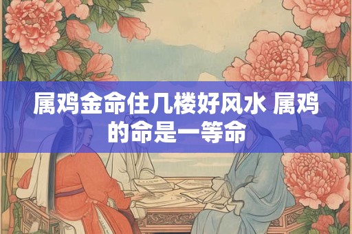 属鸡金命住几楼好风水 属鸡的命是一等命