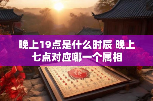 晚上19点是什么时辰 晚上七点对应哪一个属相