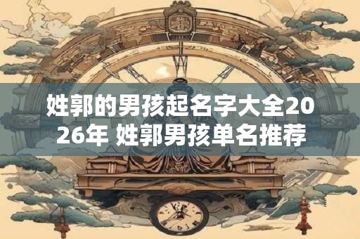 姓郭的男孩起名字大全2026年 姓郭男孩单名推荐 姓郭的男孩起名字大全2026年 姓郭男孩单名推荐