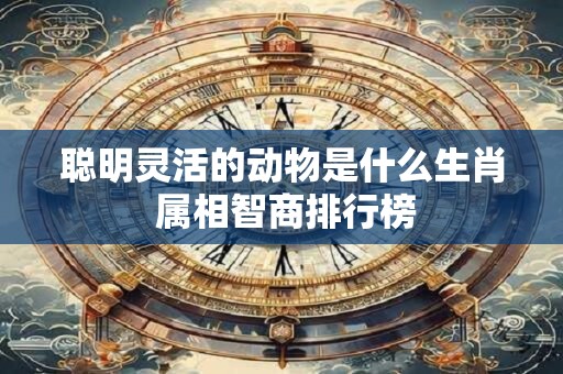 聪明灵活的动物是什么生肖 属相智商排行榜