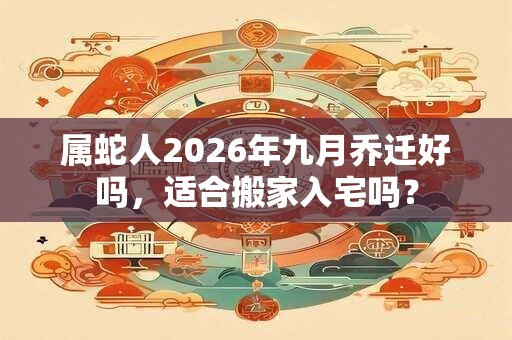 属蛇人2026年九月乔迁好吗，适合搬家入宅吗？