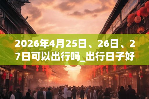 2026年4月25日、26日、27日可以出行吗_出行日子好吗