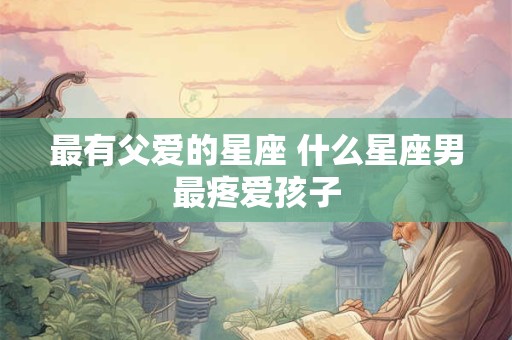 最有父爱的星座 什么星座男最疼爱孩子