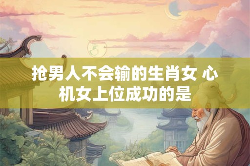 抢男人不会输的生肖女 心机女上位成功的是