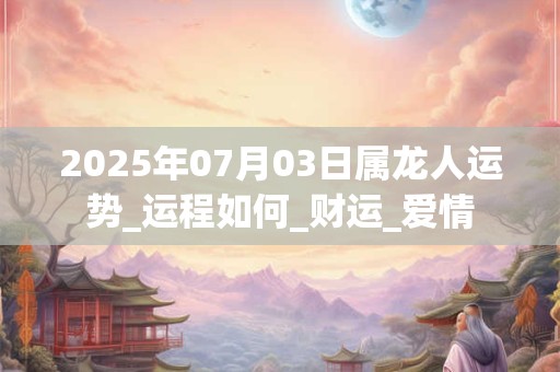 2025年07月03日属龙人运势_运程如何_财运_爱情