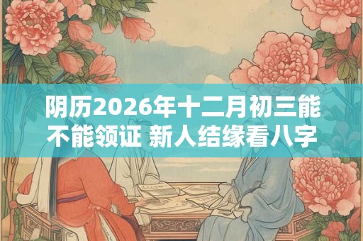 阴历2026年十二月初三能不能领证 新人结缘看八字