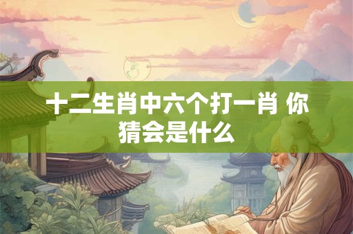 十二生肖中六个打一肖 你猜会是什么