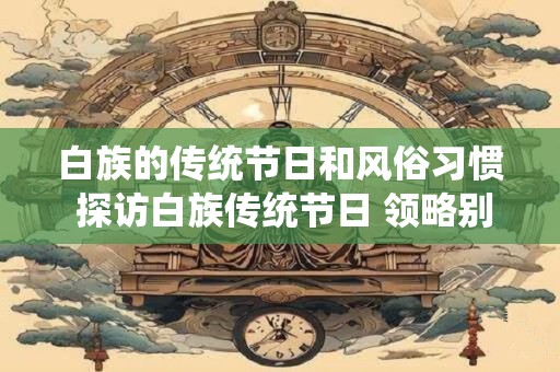 白族的传统节日和风俗习惯 探访白族传统节日 领略别样风情