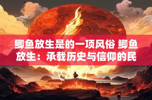 鲫鱼放生是的一项风俗 鲫鱼放生：承载历史与信仰的民俗实践