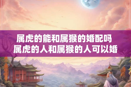 属虎的能和属猴的婚配吗 属虎的人和属猴的人可以婚配吗