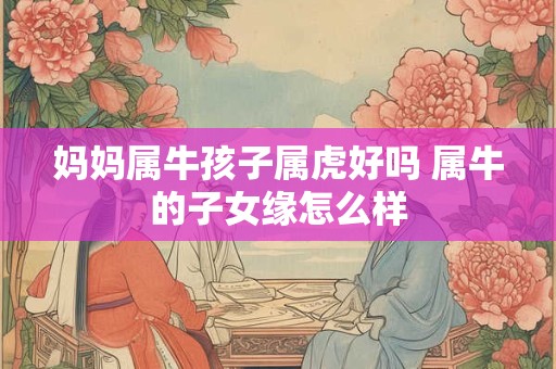 妈妈属牛孩子属虎好吗 属牛的子女缘怎么样