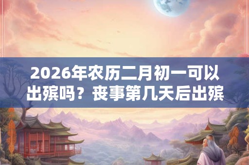 2026年农历二月初一可以出殡吗？丧事第几天后出殡？