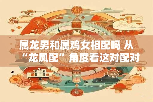 属龙男和属鸡女相配吗 从“龙凤配”角度看这对配对的优势。