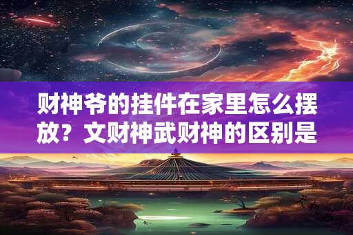 财神爷的挂件在家里怎么摆放？文财神武财神的区别是什么？