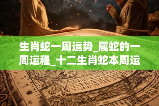 生肖蛇一周运势_属蛇的一周运程_十二生肖蛇本周运势分析