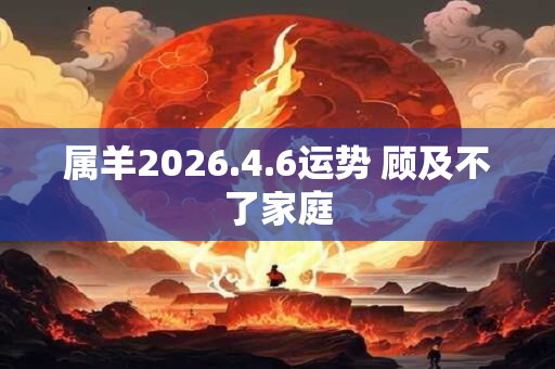 属羊2026.4.6运势 顾及不了家庭