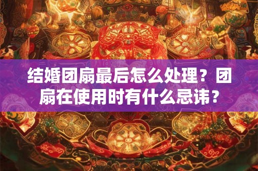 结婚团扇最后怎么处理？团扇在使用时有什么忌讳？