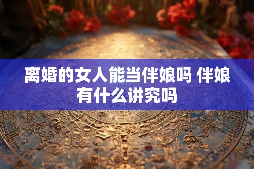 离婚的女人能当伴娘吗 伴娘有什么讲究吗