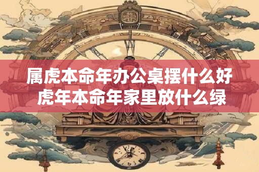 属虎本命年办公桌摆什么好 虎年本命年家里放什么绿植好