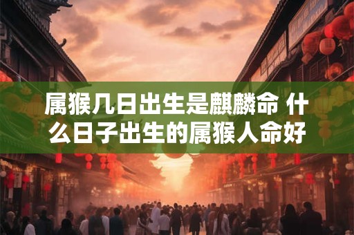 属猴几日出生是麒麟命 什么日子出生的属猴人命好