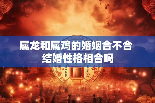 属龙和属鸡的婚姻合不合 结婚性格相合吗