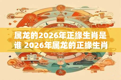 属龙的2026年正缘生肖是谁 2026年属龙的正缘生肖是什么
