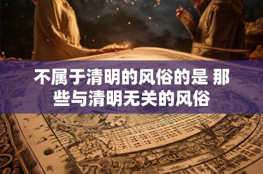 不属于清明的风俗的是 那些与清明无关的风俗