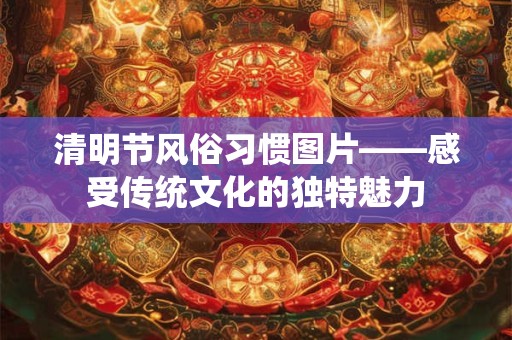 清明节风俗习惯图片——感受传统文化的独特魅力