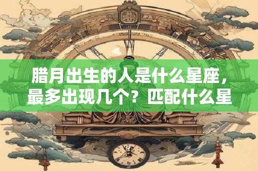 腊月出生的人是什么星座，最多出现几个？匹配什么星座最合适？