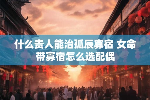 什么贵人能治孤辰寡宿 女命带寡宿怎么选配偶