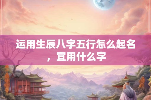 运用生辰八字五行怎么起名,宜用什么字 运用生辰八字五行怎么起名,宜用什么字
